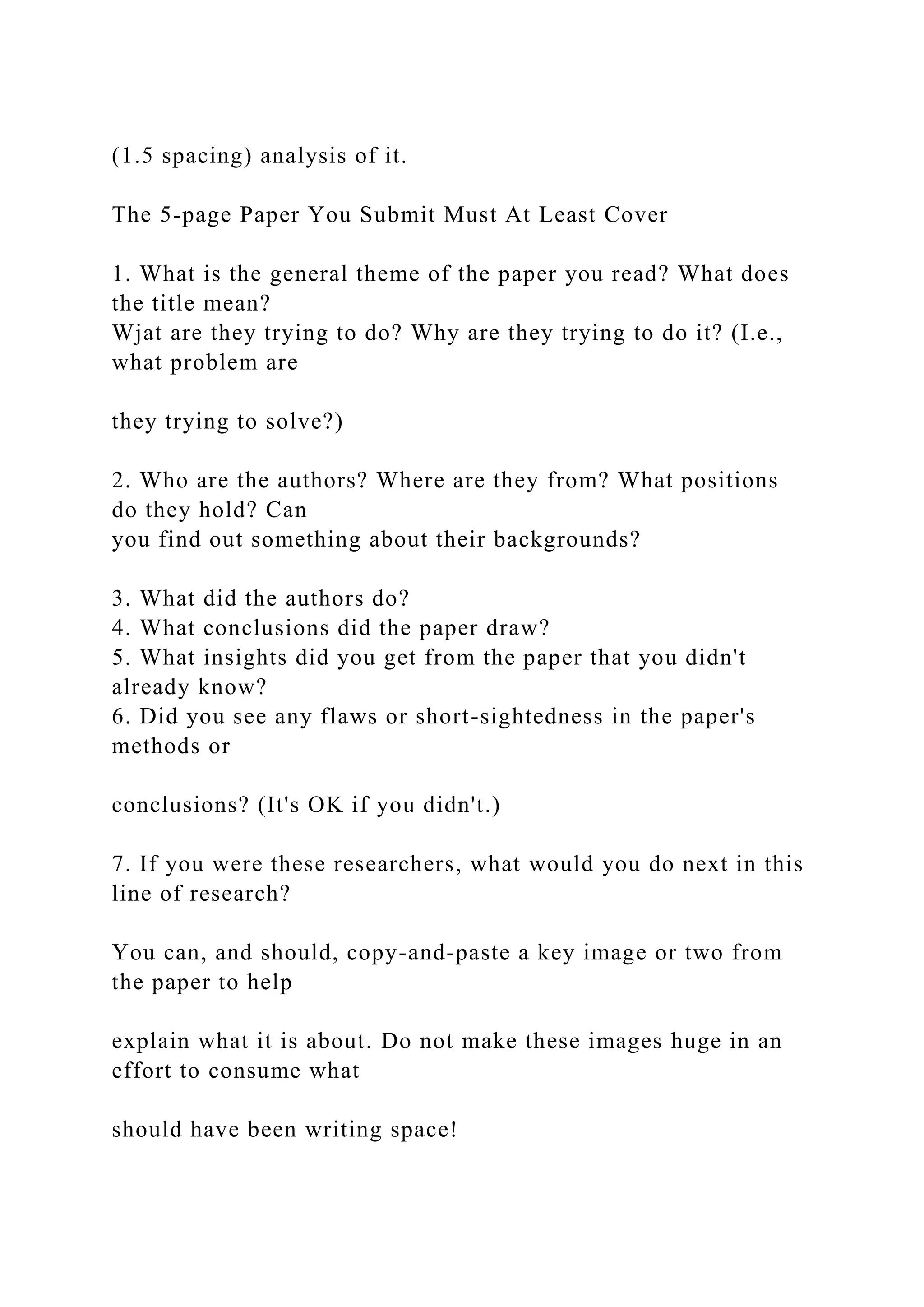 (1.5 spacing) analysis of it.
The 5-page Paper You Submit Must At Least Cover
1. What is the general theme of the paper you read? What does
the title mean?
Wjat are they trying to do? Why are they trying to do it? (I.e.,
what problem are
they trying to solve?)
2. Who are the authors? Where are they from? What positions
do they hold? Can
you find out something about their backgrounds?
3. What did the authors do?
4. What conclusions did the paper draw?
5. What insights did you get from the paper that you didn't
already know?
6. Did you see any flaws or short-sightedness in the paper's
methods or
conclusions? (It's OK if you didn't.)
7. If you were these researchers, what would you do next in this
line of research?
You can, and should, copy-and-paste a key image or two from
the paper to help
explain what it is about. Do not make these images huge in an
effort to consume what
should have been writing space!
 