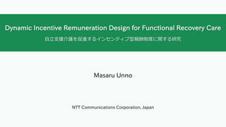 Dynamic Incentive Remuneration Design for Functional Recovery Care
⾃⽴⽀援介護を促進するインセンティブ型報酬制度に関する研究
Masaru Unno
NTT Communications Corporation, Japan
 