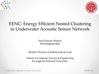 EENC: Energy Efficient Nested Clustering
in Underwater Acoustic Sensor Network
3/9/2015ACM SAC, Republic of Korea, March 2014 1
MoNeT Wireless & Mobile Internet Lab
School of Computer Science & Engineering
Kyungpook National University.
Syed Hassan Ahmed
Prof Dongkyun Kim
 