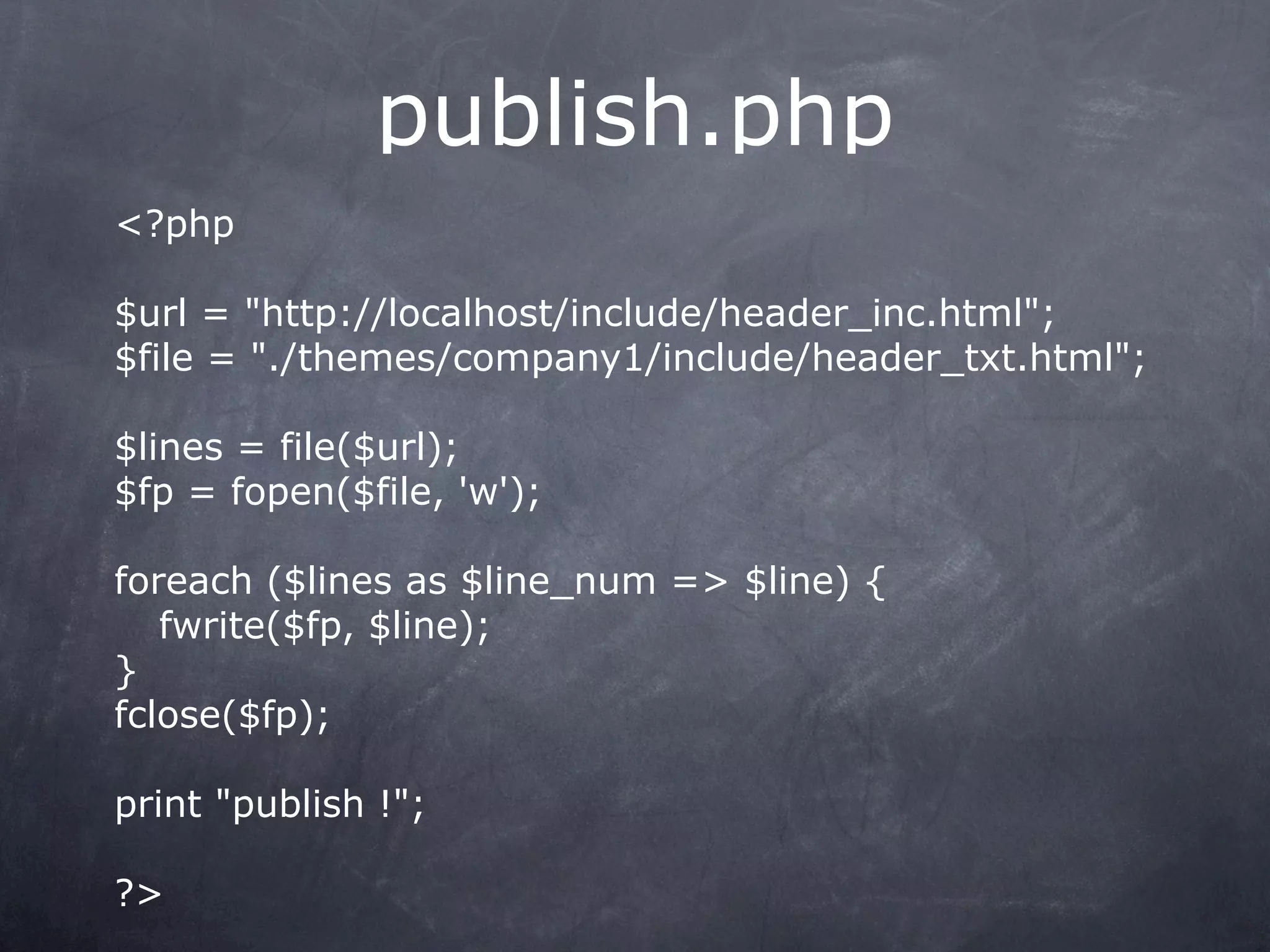 publish.php
<?php

$url = "http://localhost/include/header_inc.html";
$file = "./themes/company1/include/header_txt.html";

$lines = file($url);
$fp = fopen($file, 'w');

foreach ($lines as $line_num => $line) {
   fwrite($fp, $line);
}
fclose($fp);

print "publish !";

?>
 