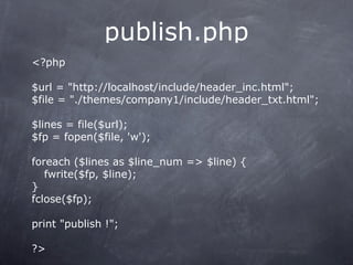 publish.php
<?php

$url = "http://localhost/include/header_inc.html";
$file = "./themes/company1/include/header_txt.html";

$lines = file($url);
$fp = fopen($file, 'w');

foreach ($lines as $line_num => $line) {
   fwrite($fp, $line);
}
fclose($fp);

print "publish !";

?>
 