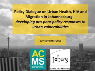 Policy Dialogue on Urban Health, HIV and
       Migration in Johannesburg:
 developing pro-poor policy responses to
           urban vulnerabilities


              22nd November 2012
 
