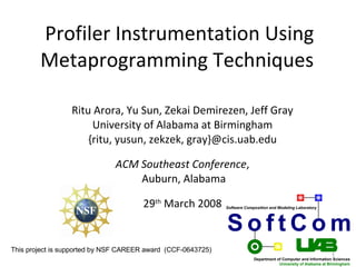 Profiler Instrumentation Using
        Metaprogramming Techniques

                 Ritu Arora, Yu Sun, Zekai Demirezen, Jeff Gray
                      University of Alabama at Birmingham
                     {ritu, yusun, zekzek, gray}@cis.uab.edu

                              ACM Southeast Conference,
                                  Auburn, Alabama

                                      29th March 2008         Software Composition and Modeling Laboratory




                                                              SoftCom
This project is supported by NSF CAREER award (CCF-0643725)
                                                                                                                1
                                                                           Department of Computer and Information Sciences
                                                                                       University of Alabama at Birmingham
 