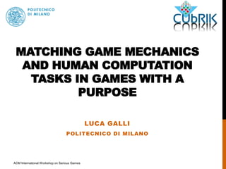 MATCHING GAME MECHANICS 
AND HUMAN COMPUTATION 
TASKS IN GAMES WITH A 
PURPOSE 
LUCA GALLI 
POLITECNICO DI MILANO 
ACM International Workshop on Serious Games 
 