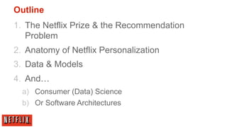 Outline
1.  The Netflix Prize & the Recommendation
    Problem
2.  Anatomy of Netflix Personalization
3.  Data & Models
4.  And…
  a)  Consumer (Data) Science
  b)  Or Software Architectures
 