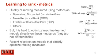 Learning to rank - metrics                                                    DCG
                                                             NDCG =
                                                                             IDCG
§  Quality of ranking measured using metrics as                         n
                                                                             relevancei
                                                   DCG = relevance1 + ∑
   §  Normalized Discounted Cumulative Gain                             2      log 2 i

   §  Mean Reciprocal Rank (MRR)
                                                                    1               1
   §  Fraction of Concordant Pairs (FCP)                  MRR =
                                                                    H
                                                                         ∑ rank(h )
                                                                         h∈H               i

   §  Others…
§  But, it is hard to optimize machine-learned                   ∑CP(x , x )  i       j

    models directly on these measures (they are           FCP =   i≠ j
                                                                     n(n −1)
    not differentiable)                                                            2

§  Recent research on models that directly
    optimize ranking measures

                                                                                        42
 