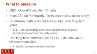 What to measure
§  OEC: Overall Evaluation Criteria
§  In an AB test framework, the measure of success is key
§  Short-term metrics do not always align with long term
    goals
   §  E.g. CTR: generating more clicks might mean that our
       recommendations are actually worse
§  Use long term metrics such as LTV (Life time value)
    whenever possible
   §  In Netflix, we use member retention
                                                              57
 