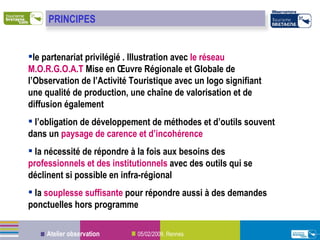 le partenariat privilégié . Illustration avec  le réseau M.O.R.G.O.A.T  Mise en Œuvre Régionale et Globale de l’Observation de l’Activité Touristique avec un logo signifiant une qualité de production, une chaîne de valorisation et de diffusion également l’obligation de développement de méthodes et d’outils souvent dans un  paysage de carence et d’incohérence la nécessité de répondre à la fois aux besoins des  professionnels et des institutionnels  avec des outils qui se déclinent si possible en infra-régional la  souplesse suffisante  pour répondre aussi à des demandes ponctuelles hors programme PRINCIPES 