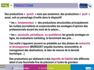Des productions «  quanti  » mais pas seulement, des productions «  quali  » aussi, soit un panachage d’outils dans le dispositif les «  fondamentaux  »  des productions structurelles principalement les nuitées journalières et conjoncturelles les sondages d’opinion des professionnels durant les mois de la saison… les «  ponctuels, périodiques ou quotidiens » les grands sondages en ligne, les évaluations marketing, le benchmark des prix… Ces outils s’appuient souvent au préalable sur des phases de  recherche et développement  (MORGOAT enquête tourisme, économétrie, le management des destinations, le labo de mesure de la densité touristique…) Des productions qui obéissent à des  objectifs de fiabilité  très différents allant d’une fourchette fine de précision à l’ordre de grandeur PRODUCTIONS 