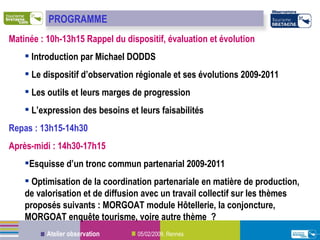 Matinée : 10h-13h15 Rappel du dispositif, évaluation et évolution Introduction par Michael DODDS Le dispositif d’observation régionale et ses évolutions 2009-2011  Les outils et leurs marges de progression  L’expression des besoins et leurs faisabilités  Repas : 13h15-14h30 Après-midi : 14h30-17h15  Esquisse d’un tronc commun partenarial 2009-2011  Optimisation de la coordination partenariale en matière de production, de valorisation et de diffusion avec un travail collectif sur les thèmes proposés suivants : MORGOAT module Hôtellerie, la conjoncture, MORGOAT enquête tourisme, voire autre thème  ? PROGRAMME 