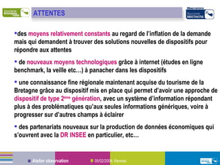 des  moyens relativement constants  au regard de l’inflation de la demande mais qui demandent à trouver des solutions nouvelles de dispositifs pour répondre aux attentes de  nouveaux moyens technologiques  grâce à internet (études en ligne benchmark, la veille etc…) à panacher dans les dispositifs une connaissance fine régionale maintenant acquise du tourisme de la Bretagne grâce au dispositif mis en place qui permet d’avoir une approche de  dispositif de type 2 ème  génération , avec un système d’information répondant plus à des problématiques qu’aux seules informations génériques, voire à progresser sur d’autres champs à éclairer des partenariats nouveaux sur la production de données économiques qui s’ouvrent avec la  DR INSEE  en particulier, etc… ATTENTES 