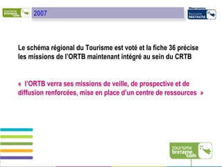 Le schéma régional du Tourisme est voté et la fiche 36 précise les missions de l’ORTB maintenant intégré au sein du CRTB « l’ORTB verra ses missions de veille, de prospective et de diffusion renforcées, mise en place d’un centre de ressources »  2007 