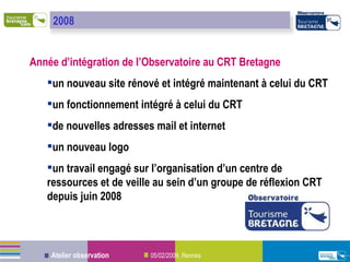 Année d’intégration de l’Observatoire au CRT Bretagne un nouveau site rénové et intégré maintenant à celui du CRT un fonctionnement intégré à celui du CRT de nouvelles adresses mail et internet un nouveau logo un travail engagé sur l’organisation d’un centre de ressources et de veille au sein d’un groupe de réflexion CRT depuis juin 2008 2008 