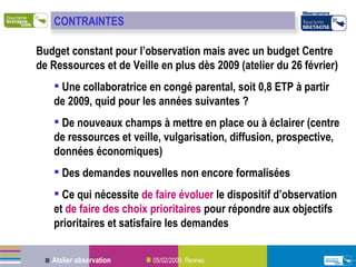 Budget constant pour l’observation mais avec un budget Centre de Ressources et de Veille en plus dès 2009 (atelier du 26 février) Une collaboratrice en congé parental, soit 0,8 ETP à partir de 2009, quid pour les années suivantes ? De nouveaux champs à mettre en place ou à éclairer (centre de ressources et veille, vulgarisation, diffusion, prospective, données économiques) Des demandes nouvelles non encore formalisées Ce qui nécessite  de faire évoluer  le dispositif d’observation et  de faire des choix prioritaires  pour répondre aux objectifs prioritaires et satisfaire les demandes CONTRAINTES 