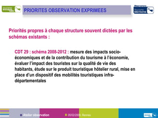 Priorités propres à chaque structure souvent dictées par les schémas existants : CDT 29 : schéma 2008-2012 :  mesure des impacts socio-économiques et  de  la contribution du tourisme à l’économie, évaluer l’impact des touristes sur la qualité de vie des habitants, étude sur le produit touristique hôtelier rural, mise en place d’un dispositif des mobilités touristiques infra-départementales PRIORITES OBSERVATION EXPRIMEES  