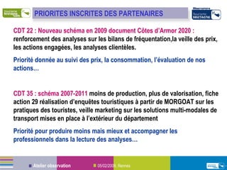 CDT 22   : Nouveau schéma en 2009 document Côtes d’Armor 2020 :  renforcement des analyses sur les bilans de fréquentation,la veille des prix, les actions engagées, les analyses clientèles. Priorité donnée au suivi des prix, la consommation, l’évaluation de nos actions… CDT 35   : schéma 2007-2011  moins de production, plus de valorisation, fiche action 29   réalisation d’enquêtes touristiques à partir de MORGOAT sur les pratiques des touristes, veille marketing sur les solutions multi-modales de transport mises en place à l’extérieur du département Priorité  pour  produire moins mais mieux et accompagner les professionnels dans la lecture des analyses… PRIORITES INSCRITES DES PARTENAIRES 