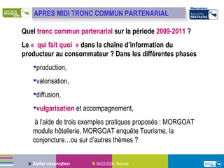 Quel  tronc commun partenarial  sur la période  2009-2011  ? Le  « qui fait quoi »  dans la chaîne d’information du producteur au consommateur ? Dans les différentes phases  production,  valorisation,  diffusion,  vulgarisation  et accompagnement,  à l’aide de trois exemples pratiques proposés : MORGOAT module hôtellerie, MORGOAT enquête Tourisme, la conjoncture…ou sur d’autres thèmes ? APRES MIDI TRONC COMMUN PARTENARIAL 
