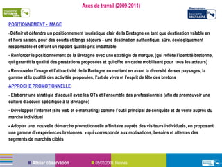 Axes de travail (2009-2011) POSITIONNEMENT - IMAGE -  Définir et défendre un positionnement touristique clair de la Bretagne en tant que destination valable en et hors saison, pour des courts et longs séjours – une destination authentique, sûre, écologiquement responsable et offrant un rapport qualité prix imbattable - Renforcer le positionnement de la Bretagne avec une stratégie de marque, (qui reflète l’identité bretonne, qui garantit la qualité des prestations proposées et qui offre un cadre mobilisant pour  tous les acteurs) - Renouveler l’image et l’attractivité de la Bretagne en mettant en avant la diversité de ses paysages, la gamme et la qualité des activités proposées, l’art de vivre et l’esprit de fête des bretons APPROCHE PROMOTIONNELLE  : - Elaborer une stratégie d’accueil avec les OTs et l’ensemble des professionnels (afin de promouvoir une culture d’accueil spécifique à la Bretagne) - Développer l’internet (site web et e-marketing) comme l’outil principal de conquête et de vente auprès du marché individuel - Adopter une  nouvelle démarche promotionnelle affinitaire auprès des visiteurs individuels, en proposant une gamme d’«expériences bretonnes » qui corresponde aux motivations, besoins et attentes des segments de marchés ciblés 