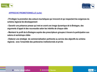 - Privilégier la promotion des acteurs touristiques qui innovent et qui respectent les exigences du schéma régional de développement - Garantir une présence presse qui met en avant une image dynamique de la Bretagne, des arguments d’appel et des nouveautés selon les intérêts de chaque cible - Maintenir le profil de la Bretagne auprès des prescripteurs groupes à travers la participation aux salons et workshops ciblés - Elaborer une stratégie  de commercialisation pertinente au service des objectifs du schéma régional,  avec l’ensemble des partenaires institutionnels et privés APPROCHE PROMOTIONNELLE (suite)  :  