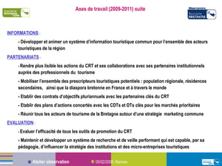 Axes de travail (2009-2011) suite INFORMATIONS  : - Développer et animer un système d’information touristique commun pour l’ensemble des acteurs touristiques de la région PARTENARIATS  : -  Rendre plus lisible les actions du CRT et ses collaborations avec ses partenaires institutionnels auprès des professionnels du  tourisme  - Mobiliser l’ensemble des prescripteurs touristiques potentiels : population régionale, résidences secondaires,  ainsi que la diaspora bretonne en France et à travers le monde - Etablir des contrats d’objectifs pluriannuels avec les partenaires clés du CRT - Etablir des plans d’actions concertés avec les CDTs et OTs clés pour les marchés prioritaires - Réunir tous les acteurs de tourisme de la Bretagne autour d’une stratégie  marketing commune EVALUATION  : -  Evaluer l’efficacité de tous les outils de promotion du CRT - Maintenir et développer un système de recherche et de veille performant qui est capable, par sa pédagogie, d’influencer la stratégie des institutions et des micro-entreprises touristiques 