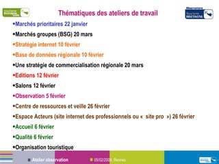 Thématiques des ateliers de travail Marchés prioritaires 22 janvier Marchés groupes (BSG) 20 mars Stratégie internet 10 février Base de données régionale 10 février Une stratégie de commercialisation régionale 20 mars Editions 12 février Salons 12 février Observation 5 février  Centre de ressources et veille 26 février Espace Acteurs (site internet des professionnels ou « site pro ») 26 février Accueil 6 février Qualité 6 février Organisation touristique 