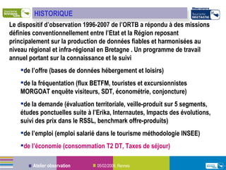 Le dispositif d’observation 1996-2007 de l’ORTB a répondu à des missions définies conventionnellement entre l’Etat et la Région reposant principalement sur la production de données fiables et harmonisées au niveau régional et infra-régional en Bretagne . Un programme de travail annuel portant sur la connaissance et le suivi de l’offre (bases de données hébergement et loisirs) de la fréquentation (flux BETFM, touristes et excursionnistes MORGOAT enquête visiteurs, SDT, économétrie, conjoncture) de la demande (évaluation territoriale, veille-produit sur 5 segments, études ponctuelles suite à l’Erika, Internautes, Impacts des évolutions, suivi des prix dans le RSSL, benchmark offre-produits) de l’emploi (emploi salarié dans le tourisme méthodologie INSEE) de l’économie (consommation T2 DT, Taxes de séjour) HISTORIQUE 