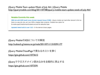 jQuery Mobile Team update: Week of July 4th | jQuery Mobile
http://jquerymobile.com/blog/2011/07/08/jquery-mobile-team-update-week-of-july-4th/




jQuery Mobile   XSS
http://subtech.g.hatena.ne.jp/mala/20110711/1310391177

jQuery Mobile   loadPage
https://gist.github.com/1073612

jQuery
https://gist.github.com/1073591
 
