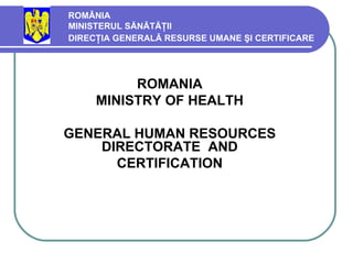 ROMÂNIA MINISTERUL SĂNĂTĂŢII  DIRECŢIA GENERALĂ RESURSE UMANE ŞI CERTIFICARE   ROMANIA MINISTRY OF HEALTH GENERAL HUMAN  RESOURCES   DIRECTORATE  AND  CERTIFICATION   