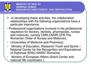 -In developing these activities, the collaboration relationships with the following organizations have a particular importance:  - Professional organizations involved in the professional regulation for doctors, dentists, pharmacists, nurses and midwives, namely CMR,CMDR,CFR, The Romanian Order of Nurses and Midwives ; -  Universities of Medicine and Pharmacy; -  Ministry of Education, Research Youth and Sports – National Center for the Recognition and Equivalence of Diplomas (ENIC-NARIC Romania) -  Ministry of European Affairs (Solvit Center and national IMI coordinator ) MINISTRY OF HEALTH GENERAL HUMAN  RESOURCES DIRECTORATE  AND CERTIFICATION   
