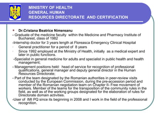 Dr.Cristana Beatrice Nimereanu -  Graduate  of   the  medicine  faculty  within the Medicine and Pharmacy Instit ute  of Bucharest, class of 1982 - I nternship  doctor for 3 years length at  Floreasca Emergency Clinical Hospital G eneral practitioner for a period of  8 years  S ince 1992  employed at  the Ministry of Health, initially  as a medical expert and later in public functions. - S pecialist in general medicine for adults and specialist in public health and health management; -  M anagement positions  held:  head  of service for  recognition of professional qualifications, general manager and deputy general director  in  the Human Resources  Directorate; -  P art of the team designated  by the Romanian authorities in  peer-review visits conducted by the European Commission, during the pre-accession period and  member of the Romanian negotiation team  on Chapter II- Free movement of  workers .  Member of  the team s  for the transposition of the community rules in the field, as well as of the working groups designated for the elaboration of rules for Directorate  domain  activities. - U ser of  IMI PQ since its  beginning  in 2008 and I  work  in the field of the professional recognition.  MINISTRY OF HEALTH GENERAL HUMAN  RESOURCES DIRECTORATE  AND CERTIFICATION   