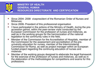Since 2004 - 2008  vicepresident  of the Romanian Order of Nurses and Midwives; Since 2008- President of this professional organisation I have participated in the actions of the Ministry of Health, during the pre-accession period, within the peer-review visits conducted by the European Commission for the profession of nurses and midwives, as well as in the working groups for the harmonization of the national legislation to the community rules in the field, M ember of the Commission for the Accreditation of Hospitals, member of the Commission for the assessment and accreditation of the pre-university education for nurses, member of the Interministerial Commission for Roma, as well as project manager within an European funded project regarding the continuing education of nurses and midwives  Member of the working groups designed to  elabora te  the legal framework for the exercise of the profession of nurses and midwives, as well as in the elaboration of the methodologies for competitions and exam s for this professions .  MINISTRY OF HEALTH GENERAL HUMAN  RESOURCES DIRECTORATE  AND CERTIFICATION   
