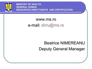 www.ms.ro e-mail:  [email_address] Beatrice NIMEREANU Deputy   General  Manager MINISTRY OF HEALTH GENERAL HUMAN  RESOURCES DIRECTORATE  AND CERTIFICATION   