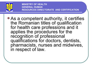 As a competent authority ,  it certifies the Romanian titles of qualification for health  care  professions and it applies the procedures for the recognition of professional qualifications for doctors, dentists, pharmacists, nurses and midwives,  in respect of  law.  MINISTRY OF HEALTH GENERAL HUMAN  RESOURCES DIRECTORATE  AND CERTIFICATION   