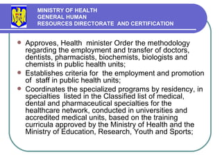 Approves,  H ealth  m inister Order the methodology regarding the employment  and  transfer of doctors, dentists, pharmacists, biochemists, biologists and chemists in public health units ; Establishes criteria for  the employment and promotion of  staff in public health units ; Coord inates the specialized programs by residency,  in  specialties  listed in the  C lassified list of medical, dental and pharmaceutical specialties for the healthcare network ,  conducted in universities and accredited medical units, based on the training curricula approved by the Ministry of Health and the Ministry of Education, Research, Youth and Sports ; MINISTRY OF HEALTH GENERAL HUMAN  RESOURCES DIRECTORATE  AND CERTIFICATION   