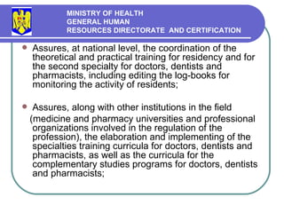 Assures, at national level, the coordination of the theoretical and practical training for residency and for  the second specialty for doctors ,  dentists and pharmacists, including editing the log-books for monitoring the activity of residents ; A ssures, along with other institutions in the field  (medicine and pharmacy universities and professional organizations involved in the regulation of the profession), the elaboration and implementing of the specialties   training curricula for doctors, dentists and pharmacists, as well as the curricula for the complementary studies programs for doctors, dentists and pharmacists ; MINISTRY OF HEALTH GENERAL HUMAN  RESOURCES DIRECTORATE  AND CERTIFICATION   