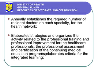 Annually establishes the required number of resident doctors  on each  specialt y , for the health network ; Elabor ates strategies and organizes the activity related to the professional training and  professional  improvement for the healthcare professionals,  the  professional assessment and certification of the continuing medical education programs ;elabor ates criteria for the  integrated learning ; MINISTRY OF HEALTH GENERAL HUMAN  RESOURCES DIRECTORATE  AND CERTIFICATION   