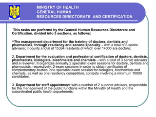 This tasks are performd by the General Human Resources Directorate and Certification, divided into 5 sections, as follows: The management department for the training of doctors, dentists and pharmacists, through residency and second specialty  – with a total of 6 senior advisers; it counts a total of 15384 residents of which over 14000 are doctors; 2.  Department for the evaluation and professional certification of doctors, dentists, pharmacists, biologists, biochmeists and chemists  – with a total of 3 senior advisers and a reviewer. It organize s  annually 2 specialist exam sessions for doctors, dentists and pharmacists, respectively, 2 exam sessions  in order  to obtain certificates of complementary studies, one specialist exam session for biologists, biochemists and chemists, as well as one residency competition, contests involving a minimum 10000 candidates . 3.  Department for staff appointment  with a number of 2 superior advisers, responsible for the management of the public functions within the Ministry of Health and the subordinated public health departments; MINISTRY OF HEALTH GENERAL HUMAN  RESOURCES DIRECTORATE  AND CERTIFICATION   
