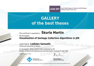 GALLERY
of the best theses
This certificate is awarded to

Škurla Martin

for the project

Visualization of Garbage Collection Algorithms in JRE
supervised by Ladislav Samuelis
Technical University of Košice
in recognition of the master thesis selected by the
Faculty of Electrical Engineering and Informatics among the top 10%
Prague, October 25, 2012

Mária Bieliková
ACM SPY 2012 Chair
The top theses were selected and submitted by 13 Czech and Slovak Universities out of 1513 master theses defended in 2012.
Powered by TCPDF (www.tcpdf.org)

 