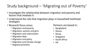 Study background – ‘Migrating out of Poverty’
• Investigate the relationship between migration and poverty and
factors that mediate it
• Understand the role that migration plays in household livelihood
strategies
• Research focus areas:
• Migration and poverty
• Migration, women and girls
• Migration and urbanisation
• Migration data
• Migration and policy
• Migration and climate change
• Regional priorities
Partners are based in:
• Bangladesh
• Ghana
• Kenya
• Singapore
• South Africa
• UK
 