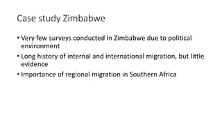 Case study Zimbabwe
• Very few surveys conducted in Zimbabwe due to political
environment
• Long history of internal and international migration, but little
evidence
• Importance of regional migration in Southern Africa
 