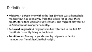 Definitions
• Migrant: A person who within the last 10 years was a household
member but has been away from the village for at least three
months for either work or study reasons. The migrant may still be
in Zimbabwe or in another country.
• Returned migrants: A migrant who has returned in the last 12
months is currently living in the house.
• Remittances: Money or goods sent by migrants to family
members or friends back in their origin.
 