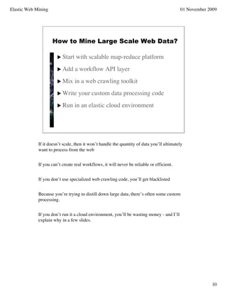 Elastic Web Mining                                                                         01 November 2009




                     How to Mine Large Scale Web Data?

                        Start    with scalable map-reduce platform
                        Add     a workflow API layer
                        Mix     in a web crawling toolkit
                        Write     your custom data processing code
                        Run     in an elastic cloud environment




             If it doesn’t scale, then it won’t handle the quantity of data you’ll ultimately
             want to process from the web


             If you can’t create real workflows, it will never be reliable or efficient.


             If you don’t use specialized web crawling code, you’ll get blacklisted


             Because you’re trying to distill down large data, there’s often some custom
             processing.


             If you don’t run it a cloud environment, you’ll be wasting money - and I’ll
             explain why in a few slides.




                                                                                                        10
 