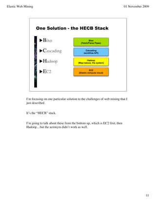 Elastic Web Mining                                                                        01 November 2009




                     One Solution - the HECB Stack

                       Bixo

                       Cascading

                       Hadoop

                       EC2




             I’m focusing on one particular solution to the challenges of web mining that I
             just described.


             It’s the “HECB” stack.


             I’m going to talk about these from the bottom up, which is EC2 first, then
             Hadoop…but the acronym didn’t work as well.




                                                                                                       11
 