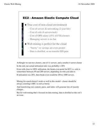 Elastic Web Mining                                                                        01 November 2009




                     EC2 - Amazon Elastic Compute Cloud

                        True     cost of non-cloud environment
                           –   Cost of servers & networking (2 year life)
                           –   Cost of colo (6 servers/rack)
                           –   Cost of OPS salary (15% of FTE/cluster)
                           –   Managing servers is no fun

                        Web      mining is perfect for the cloud
                           – “bursty” => savings are even greater
                           – Data is distilled, so no transfer $$$ pain



             At Krugle we ran two clusters, one of 11 servers, and a smaller 4 server cluster
             In the end, our actual utilization ratio was probably < 20%
             Even with close to 100% utilization, the break-even point for EC2 vs. colo is
             somewhere between 50 and 200 servers, depending on who you talk to.
             If utilization was 20%, then break even would be 250 to 1000 servers.


             Mining for search doesn’t work so well in this model - cluster should be
             always crawling (ABC) so not as bursty
             And transferring raw content, parse, and index will generate lots of transfer
             charges.
             But for web mining that’s focused on data mining, data is distilled so this isn’t
             an issue.




                                                                                                       12
 