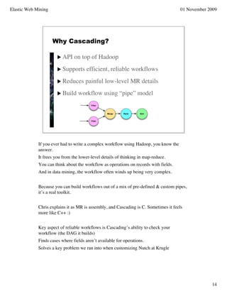 Elastic Web Mining                                                                     01 November 2009




                     Why Cascading?

                        API    on top of Hadoop
                        Supports      efficient, reliable workflows
                        Reduces      painful low-level MR details
                        Build    workflow using “pipe” model




             If you ever had to write a complex workflow using Hadoop, you know the
             answer.
             It frees you from the lower-level details of thinking in map-reduce.
             You can think about the workflow as operations on records with fields.
             And in data mining, the workflow often winds up being very complex.


             Because you can build workflows out of a mix of pre-defined & custom pipes,
             it’s a real toolkit.


             Chris explains it as MR is assembly, and Cascading is C. Sometimes it feels
             more like C++ :)


             Key aspect of reliable workflows is Cascading’s ability to check your
             workflow (the DAG it builds)
             Finds cases where fields aren’t available for operations.
             Solves a key problem we ran into when customizing Nutch at Krugle




                                                                                                    14
 