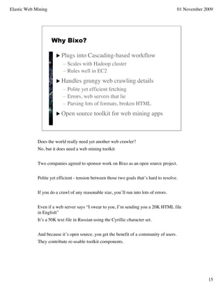 Elastic Web Mining                                                                        01 November 2009




                     Why Bixo?

                        Plugs     into Cascading-based workflow
                           – Scales with Hadoop cluster
                           – Rules well in EC2
                        Handles       grungy web crawling details
                           – Polite yet efficient fetching
                           – Errors, web servers that lie
                           – Parsing lots of formats, broken HTML
                        Open      source toolkit for web mining apps



             Does the world really need yet another web crawler?
             No, but it does need a web mining toolkit


             Two companies agreed to sponsor work on Bixo as an open source project.


             Polite yet efficient - tension between those two goals that’s hard to resolve.


             If you do a crawl of any reasonable size, you’ll run into lots of errors.


             Even if a web server says “I swear to you, I’m sending you a 20K HTML file
             in English”
             It’s a 50K text file in Russian using the Cyrillic character set.


             And because it’s open source, you get the benefit of a community of users.
             They contribute re-usable toolkit components.




                                                                                                       15
 