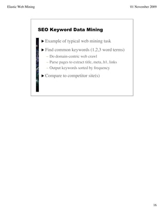 Elastic Web Mining                                                        01 November 2009




                     SEO Keyword Data Mining

                       Example   of typical web mining task
                       Find   common keywords (1,2,3 word terms)
                        – Do domain-centric web crawl
                        – Parse pages to extract title, meta, h1, links
                        – Output keywords sorted by frequency
                       Compare    to competitor site(s)




                                                                                       16
 