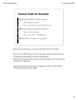 Elastic Web Mining                                                                      01 November 2009




                     Custom Code for Example

                       Filtering     URLs inside domain
                          – Non-English content
                          – User-generated content (forums, etc)
                       Generating       keywords from text
                          – Special tokenization
                          – One, two, three word phrases

                       But    95% of code was generic



             There were two main pieces of custom code that needed to be written.


             One was some URL filtering to focus on the right content inside the web sites.
             Avoiding non-English pages by specific URL patterns.
             Same kind of thing for forums and such, since these pages weren’t part of what
             could easily be optimized.


             And if enough people need this type of support, since Bixo is open source it
             will likely become part of the toolkit




                                                                                                     18
 