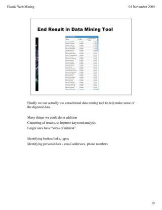 Elastic Web Mining                                                                      01 November 2009




                     End Result in Data Mining Tool




             Finally we can actually use a traditional data mining tool to help make sense of
             the digested data.


             Many things we could do in addition
             Clustering of results, to improve keyword analysis
             Larger sites have “areas of interest”


             Identifying broken links, typos
             Identifying personal data - email addresses, phone numbers




                                                                                                     19
 