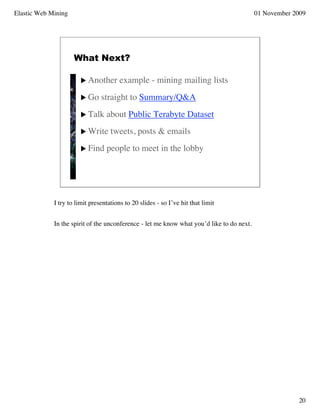 Elastic Web Mining                                                                         01 November 2009




                     What Next?

                        Another       example - mining mailing lists
                        Go     straight to Summary/Q&A
                        Talk     about Public Terabyte Dataset
                        Write      tweets, posts & emails
                        Find     people to meet in the lobby




             I try to limit presentations to 20 slides - so I’ve hit that limit


             In the spirit of the unconference - let me know what you’d like to do next.




                                                                                                        20
 